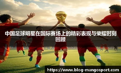 中国足球明星在国际赛场上的精彩表现与荣耀时刻回顾